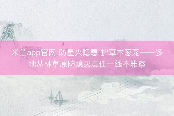 米兰app官网 防星火隐患 护草木葱茏——多地丛林草原防熄灭责任一线不雅察