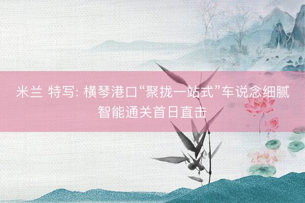 米兰 特写: 横琴港口“聚拢一站式”车说念细腻智能通关首日直击