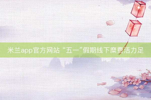 米兰app官方网站 “五一”假期线下糜费活力足