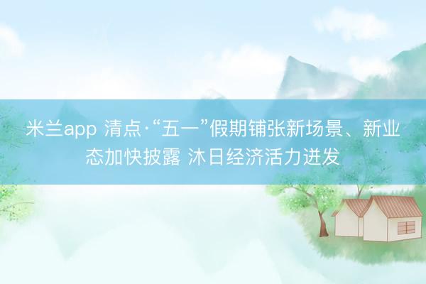 米兰app 清点·“五一”假期铺张新场景、新业态加快披露 沐日经济活力迸发