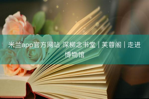 米兰app官方网站 深柳念书堂 | 芙蓉阁 | 走进博物馆