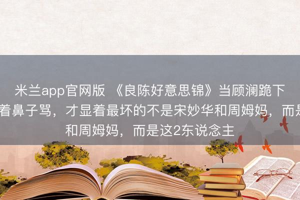 米兰app官网版 《良陈好意思锦》当顾澜跪下求配头弗成指着鼻子骂，才显着最坏的不是宋妙华和周姆妈，而是这2东说念主